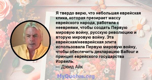 Я твердо верю, что небольшая еврейская клика, которая презирает массу еврейского народа, работала с неевреями, чтобы создать Первую мировую войну, русскую революцию и вторую мировую войну. Эта еврейская/нееврейская