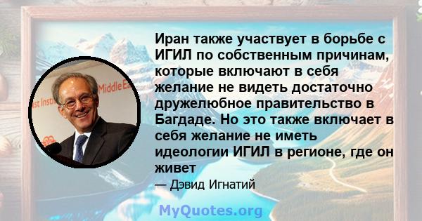 Иран также участвует в борьбе с ИГИЛ по собственным причинам, которые включают в себя желание не видеть достаточно дружелюбное правительство в Багдаде. Но это также включает в себя желание не иметь идеологии ИГИЛ в