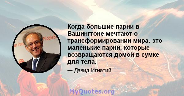 Когда большие парни в Вашингтоне мечтают о трансформировании мира, это маленькие парни, которые возвращаются домой в сумке для тела.