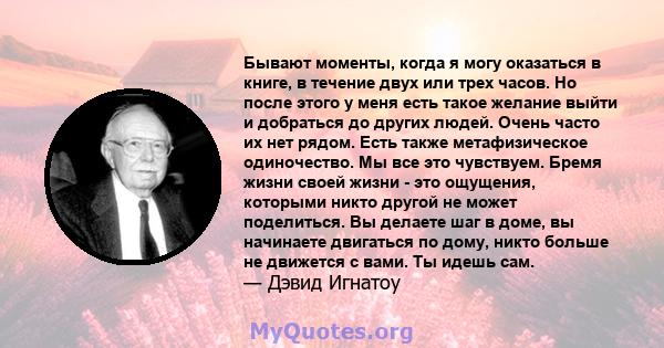 Бывают моменты, когда я могу оказаться в книге, в течение двух или трех часов. Но после этого у меня есть такое желание выйти и добраться до других людей. Очень часто их нет рядом. Есть также метафизическое одиночество. 