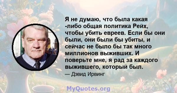 Я не думаю, что была какая -либо общая политика Рейх, чтобы убить евреев. Если бы они были, они были бы убиты, и сейчас не было бы так много миллионов выживших. И поверьте мне, я рад за каждого выжившего, который был.