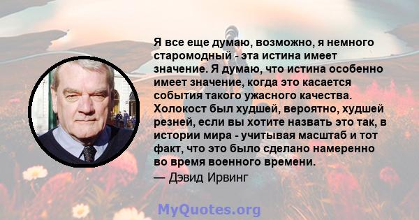 Я все еще думаю, возможно, я немного старомодный - эта истина имеет значение. Я думаю, что истина особенно имеет значение, когда это касается события такого ужасного качества. Холокост был худшей, вероятно, худшей