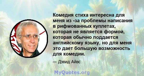 Комедия стиха интересна для меня из -за проблемы написания в рифмованных куплетах, которая не является формой, которая обычно поддается английскому языку, но для меня это дает большую возможность для комедии.