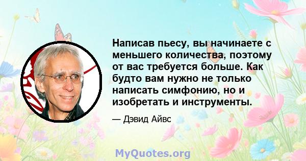 Написав пьесу, вы начинаете с меньшего количества, поэтому от вас требуется больше. Как будто вам нужно не только написать симфонию, но и изобретать и инструменты.