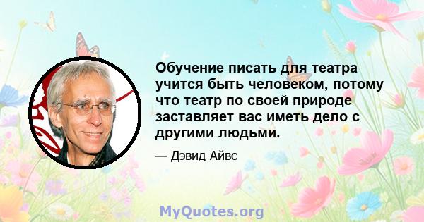 Обучение писать для театра учится быть человеком, потому что театр по своей природе заставляет вас иметь дело с другими людьми.