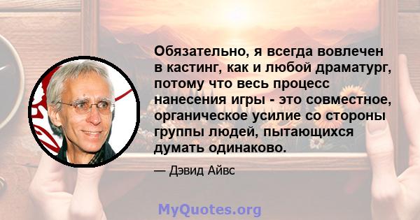 Обязательно, я всегда вовлечен в кастинг, как и любой драматург, потому что весь процесс нанесения игры - это совместное, органическое усилие со стороны группы людей, пытающихся думать одинаково.