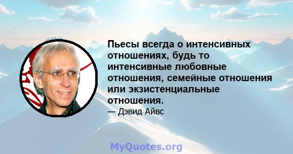 Пьесы всегда о интенсивных отношениях, будь то интенсивные любовные отношения, семейные отношения или экзистенциальные отношения.