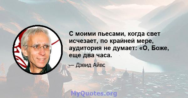 С моими пьесами, когда свет исчезает, по крайней мере, аудитория не думает: «О, Боже, еще два часа.