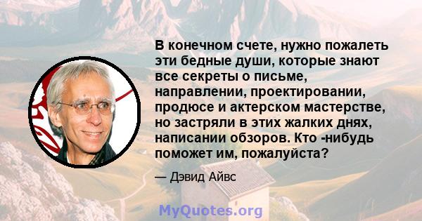 В конечном счете, нужно пожалеть эти бедные души, которые знают все секреты о письме, направлении, проектировании, продюсе и актерском мастерстве, но застряли в этих жалких днях, написании обзоров. Кто -нибудь поможет