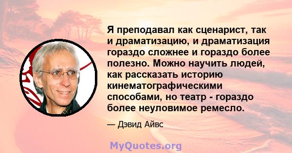 Я преподавал как сценарист, так и драматизацию, и драматизация гораздо сложнее и гораздо более полезно. Можно научить людей, как рассказать историю кинематографическими способами, но театр - гораздо более неуловимое