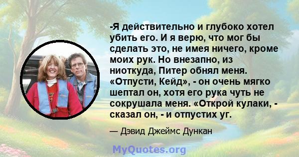 -Я действительно и глубоко хотел убить его. И я верю, что мог бы сделать это, не имея ничего, кроме моих рук. Но внезапно, из ниоткуда, Питер обнял меня. «Отпусти, Кейд», - он очень мягко шептал он, хотя его рука чуть