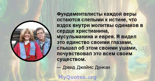 Фундаменталисты каждой веры остаются слепыми к истине, что вздох внутри молитвы одинаков в сердце христианина, мусульманина и еврея. Я видел это единство своими глазами, слышал об этом своими ушами, почувствовал это