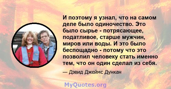 И поэтому я узнал, что на самом деле было одиночество. Это было сырье - потрясающее, податливое, старше мужчин, миров или воды. И это было беспощадно - потому что это позволил человеку стать именно тем, что он один