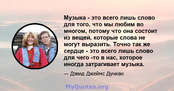 Музыка - это всего лишь слово для того, что мы любим во многом, потому что она состоит из вещей, которые слова не могут выразить. Точно так же сердце - это всего лишь слово для чего -то в нас, которое иногда затрагивает 