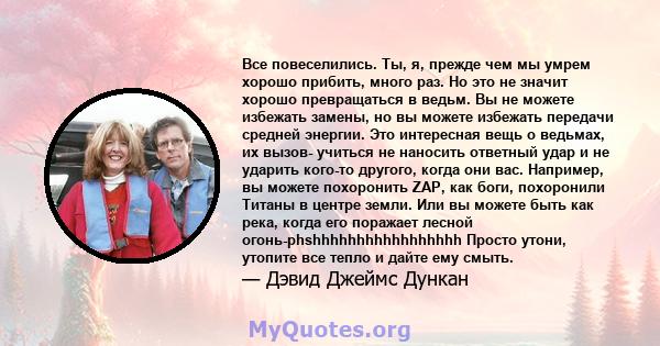 Все повеселились. Ты, я, прежде чем мы умрем хорошо прибить, много раз. Но это не значит хорошо превращаться в ведьм. Вы не можете избежать замены, но вы можете избежать передачи средней энергии. Это интересная вещь о