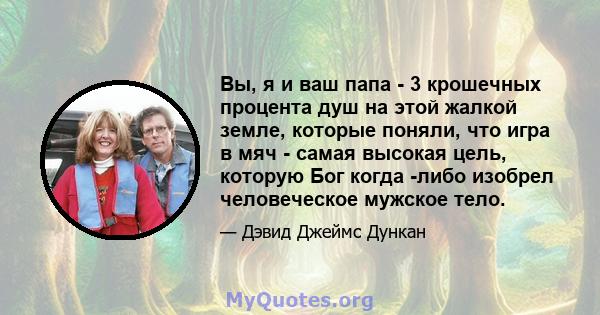 Вы, я и ваш папа - 3 крошечных процента душ на этой жалкой земле, которые поняли, что игра в мяч - самая высокая цель, которую Бог когда -либо изобрел человеческое мужское тело.