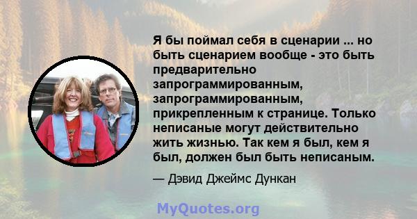 Я бы поймал себя в сценарии ... но быть сценарием вообще - это быть предварительно запрограммированным, запрограммированным, прикрепленным к странице. Только неписаные могут действительно жить жизнью. Так кем я был, кем 