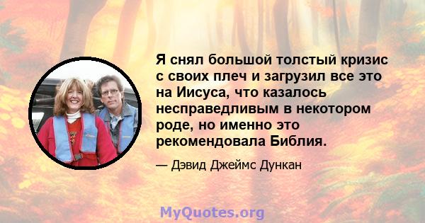 Я снял большой толстый кризис с своих плеч и загрузил все это на Иисуса, что казалось несправедливым в некотором роде, но именно это рекомендовала Библия.