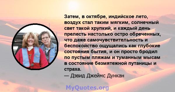 Затем, в октябре, индийское лето, воздух стал таким мягким, солнечный свет такой хрупкий, и каждый день прелесть настолько остро обреченных, что даже самочувствительность и беспокойство ощущались как глубокие состояния