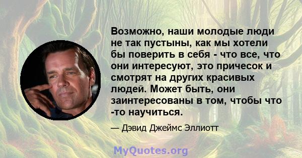 Возможно, наши молодые люди не так пустыны, как мы хотели бы поверить в себя - что все, что они интересуют, это причесок и смотрят на других красивых людей. Может быть, они заинтересованы в том, чтобы что -то научиться.