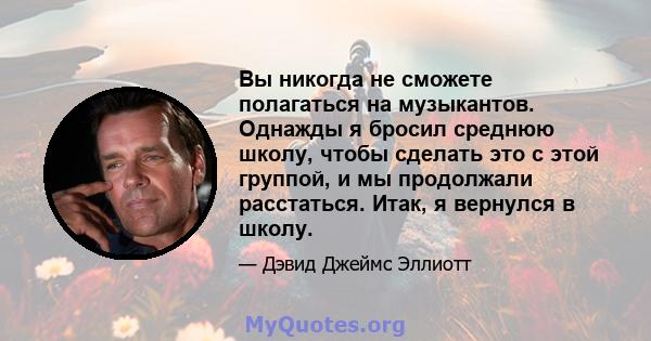 Вы никогда не сможете полагаться на музыкантов. Однажды я бросил среднюю школу, чтобы сделать это с этой группой, и мы продолжали расстаться. Итак, я вернулся в школу.