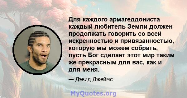 Для каждого армагеддониста каждый любитель Земли должен продолжать говорить со всей искренностью и привязанностью, которую мы можем собрать, пусть Бог сделает этот мир таким же прекрасным для вас, как и для меня.