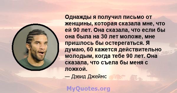 Однажды я получил письмо от женщины, которая сказала мне, что ей 90 лет. Она сказала, что если бы она была на 30 лет моложе, мне пришлось бы остерегаться. Я думаю, 60 кажется действительно молодым, когда тебе 90 лет.