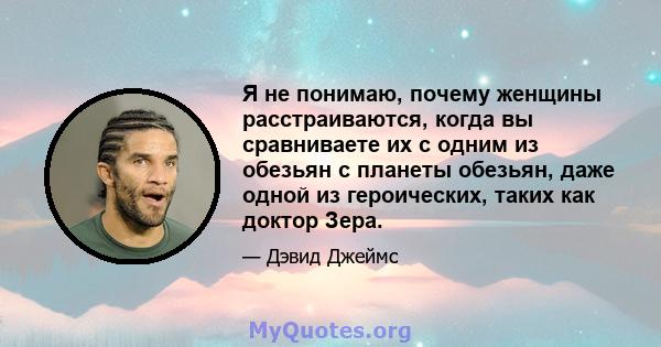 Я не понимаю, почему женщины расстраиваются, когда вы сравниваете их с одним из обезьян с планеты обезьян, даже одной из героических, таких как доктор Зера.