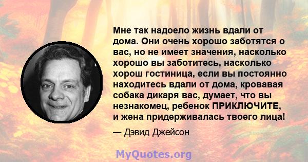 Мне так надоело жизнь вдали от дома. Они очень хорошо заботятся о вас, но не имеет значения, насколько хорошо вы заботитесь, насколько хорош гостиница, если вы постоянно находитесь вдали от дома, кровавая собака дикаря