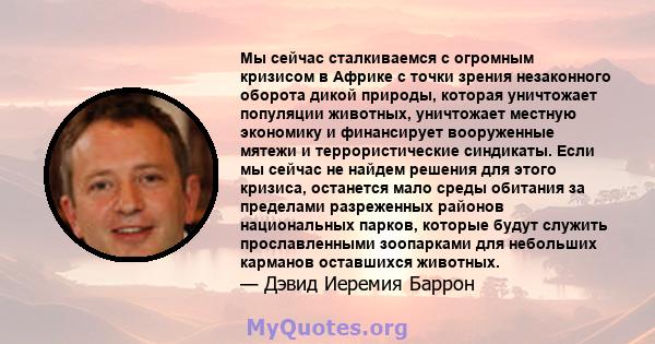 Мы сейчас сталкиваемся с огромным кризисом в Африке с точки зрения незаконного оборота дикой природы, которая уничтожает популяции животных, уничтожает местную экономику и финансирует вооруженные мятежи и