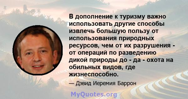 В дополнение к туризму важно использовать другие способы извлечь большую пользу от использования природных ресурсов, чем от их разрушения - от операций по разведению дикой природы до - да - охота на обильных видов, где