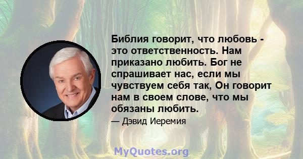 Библия говорит, что любовь - это ответственность. Нам приказано любить. Бог не спрашивает нас, если мы чувствуем себя так, Он говорит нам в своем слове, что мы обязаны любить.