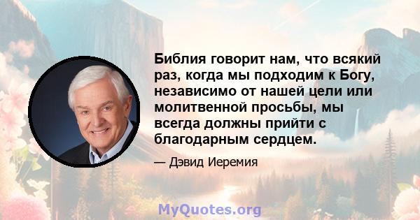 Библия говорит нам, что всякий раз, когда мы подходим к Богу, независимо от нашей цели или молитвенной просьбы, мы всегда должны прийти с благодарным сердцем.