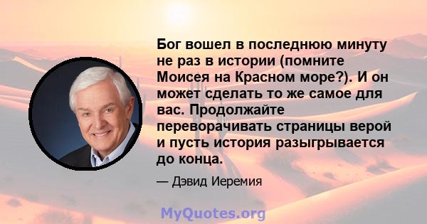 Бог вошел в последнюю минуту не раз в истории (помните Моисея на Красном море?). И он может сделать то же самое для вас. Продолжайте переворачивать страницы верой и пусть история разыгрывается до конца.