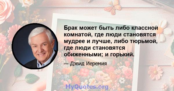 Брак может быть либо классной комнатой, где люди становятся мудрее и лучше, либо тюрьмой, где люди становятся обиженными; и горький.