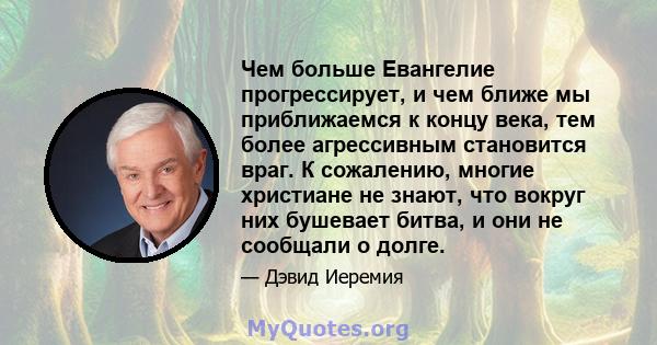 Чем больше Евангелие прогрессирует, и чем ближе мы приближаемся к концу века, тем более агрессивным становится враг. К сожалению, многие христиане не знают, что вокруг них бушевает битва, и они не сообщали о долге.