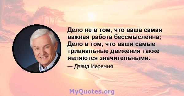 Дело не в том, что ваша самая важная работа бессмысленна; Дело в том, что ваши самые тривиальные движения также являются значительными.