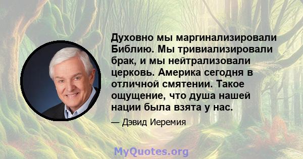 Духовно мы маргинализировали Библию. Мы тривиализировали брак, и мы нейтрализовали церковь. Америка сегодня в отличной смятении. Такое ощущение, что душа нашей нации была взята у нас.