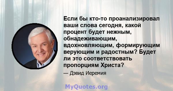 Если бы кто-то проанализировал ваши слова сегодня, какой процент будет нежным, обнадеживающим, вдохновляющим, формирующим верующим и радостным? Будет ли это соответствовать пропорциям Христа?