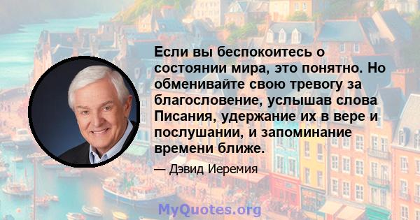 Если вы беспокоитесь о состоянии мира, это понятно. Но обменивайте свою тревогу за благословение, услышав слова Писания, удержание их в вере и послушании, и запоминание времени ближе.