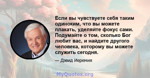 Если вы чувствуете себя таким одиноким, что вы можете плакать, уделяйте фокус сами. Подумайте о том, сколько Бог любит вас, и найдите другого человека, которому вы можете служить сегодня.