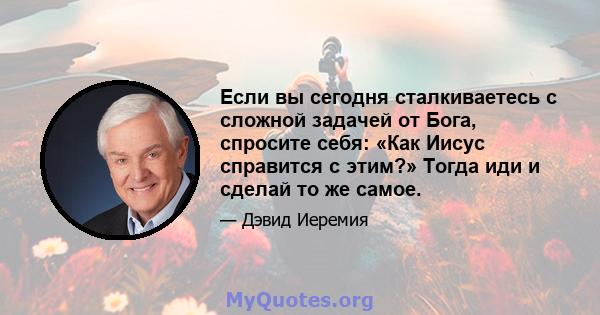 Если вы сегодня сталкиваетесь с сложной задачей от Бога, спросите себя: «Как Иисус справится с этим?» Тогда иди и сделай то же самое.