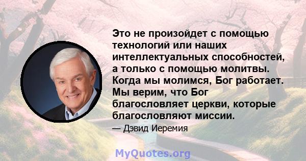 Это не произойдет с помощью технологий или наших интеллектуальных способностей, а только с помощью молитвы. Когда мы молимся, Бог работает. Мы верим, что Бог благословляет церкви, которые благословляют миссии.