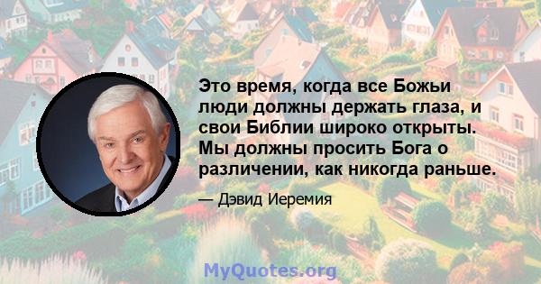 Это время, когда все Божьи люди должны держать глаза, и свои Библии широко открыты. Мы должны просить Бога о различении, как никогда раньше.