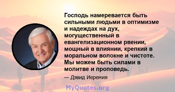 Господь намеревается быть сильными людьми в оптимизме и надеждах на дух, могущественный в евангелизационном рвении, мощный в влиянии, крепкий в моральном волокне и чистоте. Мы можем быть силами в молитве и проповедь.