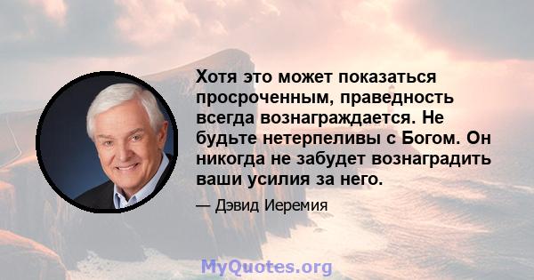 Хотя это может показаться просроченным, праведность всегда вознаграждается. Не будьте нетерпеливы с Богом. Он никогда не забудет вознаградить ваши усилия за него.