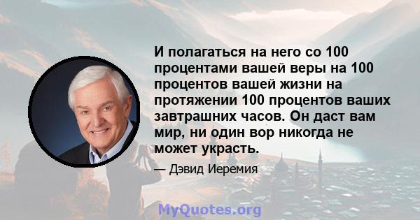 И полагаться на него со 100 процентами вашей веры на 100 процентов вашей жизни на протяжении 100 процентов ваших завтрашних часов. Он даст вам мир, ни один вор никогда не может украсть.