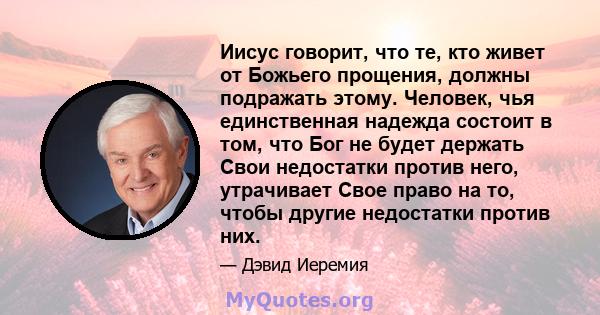 Иисус говорит, что те, кто живет от Божьего прощения, должны подражать этому. Человек, чья единственная надежда состоит в том, что Бог не будет держать Свои недостатки против него, утрачивает Свое право на то, чтобы