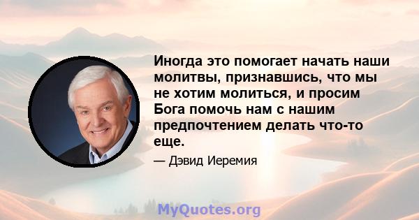 Иногда это помогает начать наши молитвы, признавшись, что мы не хотим молиться, и просим Бога помочь нам с нашим предпочтением делать что-то еще.