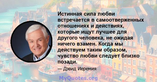 Истинная сила любви встречается в самоотверженных отношениях и действиях, которые ищут лучшее для другого человека, не ожидая ничего взамен. Когда мы действуем таким образом, чувство любви следует близко позади.